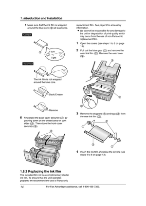 Page 161. Introduction and Installation
14
For Fax Advantage assistance, call 1-800-435-7329. LMake sure that the ink film is wrapped 
around the blue core (3) at least once.
6First close the back cover securely (1) by 
pushing down on the dotted area on both 
sides (2). Then close the front cover 
securely (3).
1.8.2 Replacing the ink film
The included film roll is a complimentary starter 
ink film. To ensure that the unit operates 
properly, we recommend the use of Panasonic replacement film. See page 9 for...