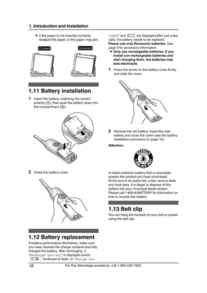 Page 181. Introduction and Installation
16
For Fax Advantage assistance, call 1-800-435-7329. LIf the paper is not inserted correctly, 
readjust the paper, or the paper may jam.
Installation  (Hand set)
1.11 Battery installation
1Insert the battery, matching the correct 
polarity (1), then push the battery down into 
the compartment (2).
2Close the battery cover.
1.12 Battery replacement
If battery performance diminishes, make sure 
you have cleaned the charge contacts and fully 
charged the battery. After...