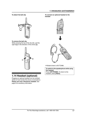 Page 191. Introduction and Installation
17
For Fax Advantage assistance, call 1-800-435-7329. To attach the belt clip
To remove the belt clip
While pressing the top of the clip (1), pull the 
right edge in the direction of the arrow (2).
1.14 Headset (optional)
Plugging an optional headset into the handset 
allows to have hands-free phone conversations. 
Please use only a Panasonic headset. See 
page 9 for accessory information.To connect an optional headset to the 
handset
LModel shown is KX-TCA88.
12
To...