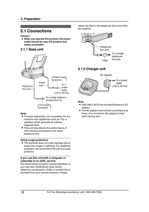 Page 202. Preparation
18
For Fax Advantage assistance, call 1-800-435-7329.
2 Preparatio n 2For Fax Adva nta ge ass ista nce, call 1-80 0-4 35-7329 .
Con nections  a nd  Setup
2.1 Connections
Caution:
LWhen you operate this product, the power 
outlet should be near the product and 
easily accessible.
2.1.1 Base unit
Note:
LTo avoid malfunction, do not position the fax 
machine near appliances such as TVs or 
speakers which generate an intense 
magnetic field.
LThis unit may disturb the performance of 
other...