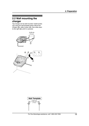 Page 212. Preparation
19
For Fax Advantage assistance, call 1-800-435-7329.
2.2 Wall mounting the 
charger
The charger can be wall mounted. Install screws 
(1) using the wall template below. Mount the 
charger (2), slide it down (3), then slide down 
to the right (4) until it is secured.
Wall Template
2.45 cm
(31/32)
2.45 cm
(31/32)
1
4 3 2
0519_FPG381.book  Page 19  Monday, May 19, 2003  6:46 PM 