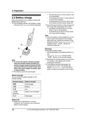 Page 222. Preparation
20
For Fax Advantage assistance, call 1-800-435-7329.
2.3 Battery charge
Place the handset on the charger for about 15 
hours before initial use.
LThe CHARGE indicator (1) will light, a beep 
will sound and “Charging” will be displayed.
Note:
LTo ensure the battery charges properly, 
clean the handset charge contacts (2) 
and the charger charge contacts (3) with 
a soft, dry cloth once a month. Clean more 
often if the unit is subject to grease, dust 
or high humidity.
LThe battery cannot...