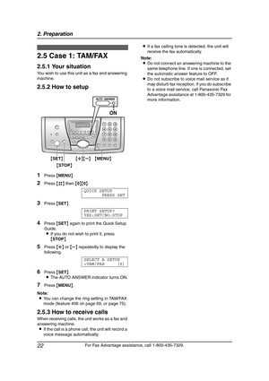 Page 242. Preparation
22
For Fax Advantage assistance, call 1-800-435-7329.
2.5 Case 1: TAM/FAX
2.5.1 Your situation
You wish to use this unit as a fax and answering 
machine.
2.5.2 How to setup
1Press {MENU}.
2Press {#} then {0}{0}.
QUICK SETUP
PRESS SET
3Press {SET}.
PRINT SETUP?
YES:SET/NO:STOP
4Press {SET} again to print the Quick Setup 
Guide.
LIf you do not wish to print it, press 
{STOP}.
5Press {A} or {B} repeatedly to display the 
following.
SELECT A SETUP
=TAM/FAX [±]
6Press {SET}.
LThe AUTO ANSWER...