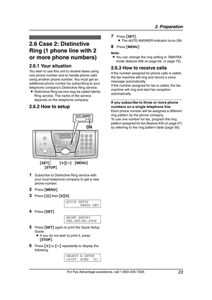 Page 252. Preparation
23
For Fax Advantage assistance, call 1-800-435-7329.
2.6 Case 2: Distinctive 
Ring (1 phone line with 2 
or more phone numbers)
2.6.1 Your situation
You wish to use this unit to receive faxes using 
one phone number and to handle phone calls 
using another phone number. You must get an 
additional phone number by subscribing to your 
telephone company’s Distinctive Ring service.
LDistinctive Ring service may be called Identa 
Ring service. The name of the service 
depends on the telephone...