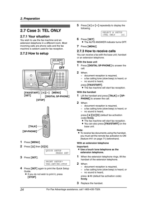 Page 262. Preparation
24
For Fax Advantage assistance, call 1-800-435-7329.
2.7 Case 3: TEL ONLY
2.7.1 Your situation
You wish to use the fax machine and an 
extension telephone in a different room. Most 
incoming calls are phone calls and the fax 
machine is seldom used for fax reception.
2.7.2 How to setup
1Press {MENU}.
2Press {#} then {0}{0}.
QUICK SETUP
PRESS SET
3Press {SET}.
PRINT SETUP?
YES:SET/NO:STOP
4Press {SET} again to print the Quick Setup 
Guide.
LIf you do not wish to print it, press 
{STOP}....