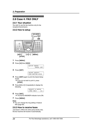 Page 282. Preparation
26
For Fax Advantage assistance, call 1-800-435-7329.
2.8 Case 4: FAX ONLY
2.8.1 Your situation
You wish to use the fax machine only for fax 
reception/transmission.
2.8.2 How to setup
1Press {MENU}.
2Press {#} then {0}{0}.
QUICK SETUP
PRESS SET
3Press {SET}
PRINT SETUP?
YES:SET/NO:STOP
4Press {SET} again to print the Quick Setup 
Guide.
LIf you do not wish to print it, press 
{STOP}.
5Press {A} or {B} repeatedly to display the 
following.
SELECT A SETUP
=FAX ONLY [±]
6Press {SET}.
LThe...