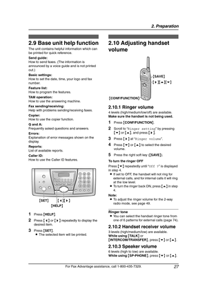 Page 292. Preparation
27
For Fax Advantage assistance, call 1-800-435-7329.
Help Button
2.9 Base unit help function
The unit contains helpful information which can 
be printed for quick reference.
Send guide:
How to send faxes. (The information is 
announced by a voice guide and is not printed 
out.)
Basic settings:
How to set the date, time, your logo and fax 
number.
Feature list:
How to program the features.
TAM operation:
How to use the answering machine.
Fax sending/receiving:
Help with problems...