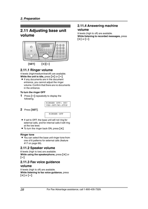 Page 302. Preparation
28
For Fax Advantage assistance, call 1-800-435-7329.
2.11 Adjusting base unit 
volume
2.11.1 Ringer volume
4 levels (high/medium/low/off) are available.
While the unit is idle, press {A} or {B}.
LIf any documents are in the document 
entrance, you cannot adjust the ringer 
volume. Confirm that there are no documents 
in the entrance.
To turn the ringer OFF
1Press {B} repeatedly to display the 
following.
RINGER OFF= OK?
YES:SET/NO:STOP
2Press {SET}.
RINGER OFF
LIf set to OFF, the base...