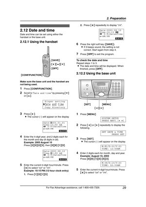 Page 312. Preparation
29
For Fax Advantage assistance, call 1-800-435-7329.
Initial Programming
2.12 Date and time
Date and time can be set using either the 
handset or the base unit.
2.12.1 Using the handset
Make sure the base unit and the handset are 
not being used.
1Press {CONF/FUNCTION}.
2Scroll to “Date and time” by pressing {v} 
or {e}.
3Press {>}.
LThe cursor (|) will appear on the display.
4Enter the 4-digit year, and 2 digits each for 
the month and day (8 digits in all).
Example: 2003 August 10
Press...