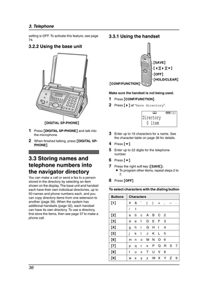 Page 383. Telephone
36
setting is OFF. To activate this feature, see page 
74.
3.2.2 Using the base unit
1Press {DIGITAL SP-PHONE} and talk into 
the microphone.
2When finished talking, press {DIGITAL SP-
PHONE}.
Automatic Dialing
3.3 Storing names and 
telephone numbers into 
the navigator directory
You can make a call or send a fax to a person 
stored in the directory by selecting an item 
shown on the display. The base unit and handset 
each have their own individual directories, up to 
50 names and phone...