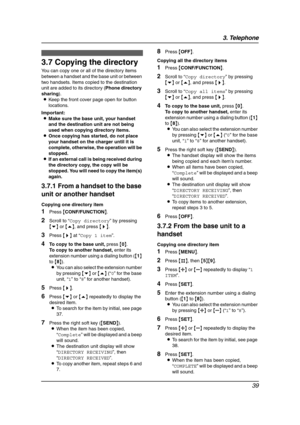 Page 413. Telephone
39
3.7 Copying the directory
You can copy one or all of the directory items 
between a handset and the base unit or between 
two handsets. Items copied to the destination 
unit are added to its directory (Phone directory 
sharing).
LKeep the front cover page open for button 
locations.
Important:
LMake sure the base unit, your handset 
and the destination unit are not being 
used when copying directory items.
LOnce copying has started, do not place 
your handset on the charger until it is...