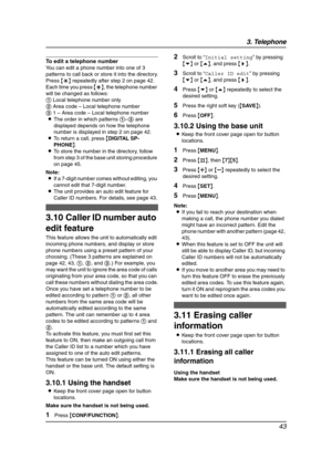 Page 453. Telephone
43
To edit a telephone number
You can edit a phone number into one of 3 
patterns to call back or store it into the directory.
Press {*} repeatedly after step 2 on page 42. 
Each time you press {*}, the telephone number 
will be changed as follows:
1 Local telephone number only
2 Area code – Local telephone number
3 1 – Area code – Local telephone number
LThe order in which patterns 1–3 are 
displayed depends on how the telephone 
number is displayed in step 2 on page 42.
LTo return a call,...