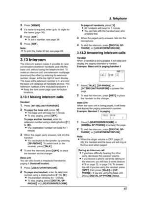 Page 473. Telephone
45
3Press {MENU}.
4If a name is required, enter up to 16 digits for 
the name (page 30).
5Press {SET}.
LTo edit a number, see page 38.
6Press {SET}.
Note:
LTo print the Caller ID list, see page 93.
Other feature s
3.13 Intercom
The intercom feature makes it possible to have 
conversations between handsets and with the 
base unit, without using the telephone line. To 
make an intercom call, one extension must page 
(summon) the other by entering its extension 
number, shown in the top right...