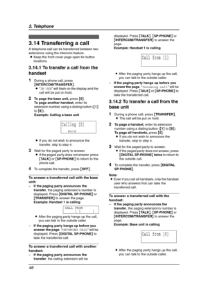 Page 483. Telephone
46
3.14 Transferring a call
A telephone call can be transferred between two 
extensions using the intercom feature.
LKeep the front cover page open for button 
locations.
3.14.1 To transfer a call from the 
handset
1During a phone call, press 
{INTERCOM/TRANSFER}.
L“IN USE” will flash on the display and the 
call will be put on hold.
2To page the base unit, press {0}.
To page another handset, enter its 
extension number using a dialing button ({1} 
to {8}).
Example: Calling a base unit
LIf...