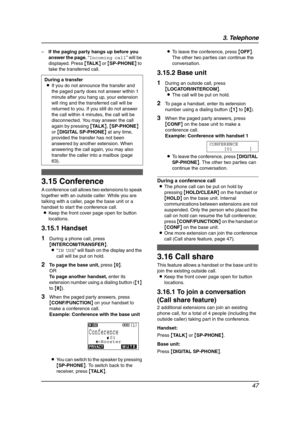 Page 493. Telephone
47
–If the paging party hangs up before you 
answer the page, “Incoming call” will be 
displayed. Press {TA L K} or {SP-PHONE} to 
take the transferred call.
3.15 Conference
A conference call allows two extensions to speak 
together with an outside caller. While you are 
talking with a caller, page the base unit or a 
handset to start the conference call.
LKeep the front cover page open for button 
locations.
3.15.1 Handset
1During a phone call, press 
{INTERCOM/TRANSFER}.
L“IN USE” will...