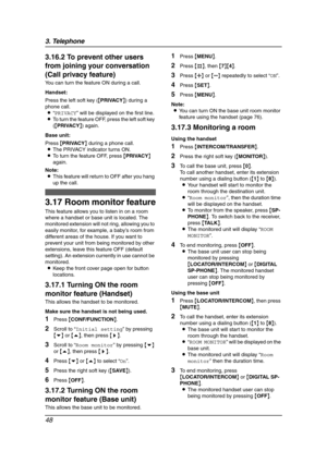 Page 503. Telephone
48
3.16.2 To prevent other users 
from joining your conversation 
(Call privacy feature)
You can turn the feature ON during a call.
Handset:
Press the left soft key ({PRIVACY}) during a 
phone call.
L“PRIVACY” will be displayed on the first line.
LTo turn the feature OFF, press the left soft key 
({PRIVACY}) again.
Base unit:
Press {PRIVACY} during a phone call.
LThe PRIVACY indicator turns ON.
LTo turn the feature OFF, press {PRIVACY} 
again.
Note:
LThis feature will return to OFF after you...