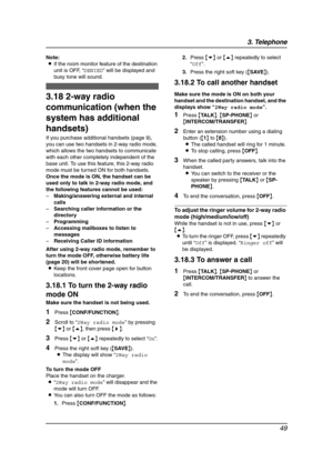 Page 513. Telephone
49
Note:
LIf the room monitor feature of the destination 
unit is OFF, “DENIED” will be displayed and 
busy tone will sound.
3.18 2-way radio 
communication (when the 
system has additional 
handsets)
If you purchase additional handsets (page 9), 
you can use two handsets in 2-way radio mode, 
which allows the two handsets to communicate 
with each other completely independent of the 
base unit. To use this feature, this 2-way radio 
mode must be turned ON for both handsets. 
Once the mode...