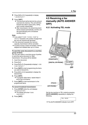 Page 554. Fax
53
4Press {A} or {B} repeatedly to display 
“”.
5Press {SET}.
LThe document will be fed into the unit and 
scanned into memory. The unit will then 
transmit the data to each party, calling 
each number sequentially.
LAfter transmission, the stored document 
will be erased automatically, and the unit 
will automatically print a broadcast 
sending report.
Note:
LIf you select “FINE”, “SUPER FINE” or 
“PHOTO” resolution, the number of pages that 
the unit can transmit will decrease.
LIf the document...