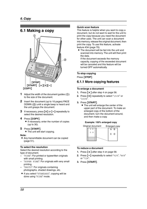 Page 606. Copy
58
6 Copy Copying
6.1 Making a copy
1Adjust the width of the document guides (1) 
to the size of the document.
2Insert the document (up to 10 pages) FACE 
DOWN (2) until a single beep is heard and 
the unit grasps the document.
3If necessary, press {A} or {B} repeatedly to 
select the desired resolution.
4Press {COPY}.
LIf necessary, enter the number of copies 
(up to 30).
5Press {START}.
LThe unit will start copying.
Note:
LAny transmittable document can be copied 
(page 51).
To select the...