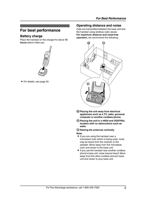 Page 7For Best Performance
5
For Fax Advantage assistance, call 1-800-435-7329.
For  Be st  Pe rfo r ma nce 1For Fax Adva nta ge ass ista nce, call 1-80 0-4 35-7329 .
For  Be st  Pe rfo r ma nce
For best performance
Battery charge
Place the handset on the charger for about 15 
hours before initial use.
LFor details, see page 20.
Operating distance and noise
Calls are transmitted between the base unit and 
the handset using wireless radio waves.
For maximum distance and noise-free 
operation, we recommend the...