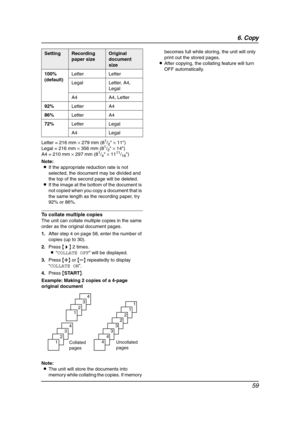 Page 616. Copy
59
Letter = 216 mm × 279 mm (81/2 × 11)
Legal = 216 mm × 356 mm (81/2 × 14)
A4 = 210 mm × 297 mm (81/4 × 1111/16)
Note:
LIf the appropriate reduction rate is not 
selected, the document may be divided and 
the top of the second page will be deleted.
LIf the image at the bottom of the document is 
not copied when you copy a document that is 
the same length as the recording paper, try 
92% or 86%.
To collate multiple copies
The unit can collate multiple copies in the same 
order as the original...