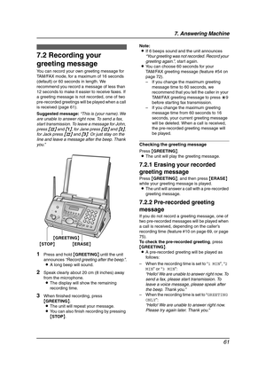 Page 637. Answering Machine
61
7.2 Recording your 
greeting message
You can record your own greeting message for 
TAM/FAX mode, for a maximum of 16 seconds 
(default) or 60 seconds in length. We 
recommend you record a message of less than 
12 seconds to make it easier to receive faxes. If 
a greeting message is not recorded, one of two 
pre-recorded greetings will be played when a call 
is received (page 61).
Suggested message:“This is (your name). We 
are unable to answer right now. To send a fax, 
start...