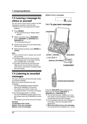 Page 647. Answering Machine
62
Memo Message
7.3 Leaving a message for 
others or yourself
You can record a voice memo to leave a private 
message for yourself or someone else.
LKeep the front cover page open for button 
locations.
1Press {MEMO}.
LThe unit will announce “Please select 
mailbox.”.
2Within 5 seconds, press a {MAILBOX} 
button ({MAILBOX 1}, {MAILBOX 2} or 
{MAILBOX 3}).
LA long beep will sound.
3Speak clearly about 20 cm (8 inches) away 
from the microphone.
4When finished recording, press {MEMO}...