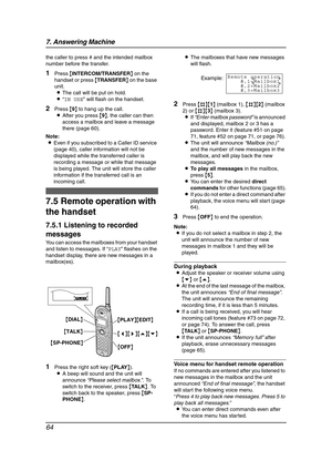 Page 667. Answering Machine
64
the caller to press # and the intended mailbox 
number before the transfer.
1Press {INTERCOM/TRANSFER} on the 
handset or press {TRANSFER} on the base 
unit.
LThe call will be put on hold.
L“IN USE” will flash on the handset.
2Press {9} to hang up the call.
LAfter you press {9}, the caller can then 
access a mailbox and leave a message 
there (page 60).
Note:
LEven if you subscribed to a Caller ID service 
(page 40), caller information will not be 
displayed while the transferred...