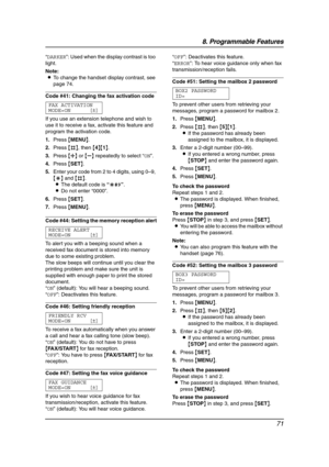 Page 738. Programmable Features
71
“DARKER”: Used when the display contrast is too 
light.
Note:
LTo change the handset display contrast, see 
page 74.
Code #41: Changing the fax activation code
FAX ACTIVATION
MODE=ON [±]
If you use an extension telephone and wish to 
use it to receive a fax, activate this feature and 
program the activation code.
1.Press {MENU}.
2.Press {#}, then {4}{1}.
3.Press {A} or {B} repeatedly to select “ON”.
4.Press {SET}.
5.Enter your code from 2 to 4 digits, using 0–9, 
{*} and {#}....
