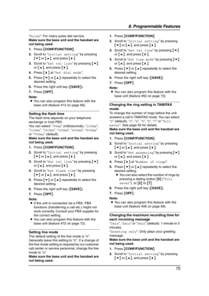 Page 778. Programmable Features
75
“Pulse”: For rotary pulse dial service.
Make sure the base unit and the handset are 
not being used.
1.Press {CONF/FUNCTION}.
2.Scroll to “Initial setting” by pressing 
{v} or {e}, and press {>}.
3.Scroll to “Set tel line” by pressing {v} 
or {e}, and press {>}.
4.Press {>} at “Set dial mode”.
5.Press {v} or {e} repeatedly to select the 
desired setting.
6.Press the right soft key ({SAVE}).
7.Press {OFF}.
Note:
LYou can also program this feature with the 
base unit (feature...