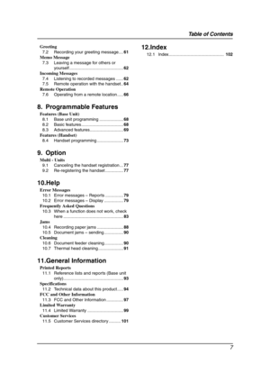 Page 9Table of Contents
7
Greeting
7.2 Recording your greeting message....61
Memo Message
7.3 Leaving a message for others or 
yourself .............................................62
Incoming Messages
7.4 Listening to recorded messages ......62
7.5 Remote operation with the handset..64
Remote Operation
7.6 Operating from a remote location .....66
8. Programmable Features
Features (Base Unit)
8.1 Base unit programming ....................68
8.2 Basic features ...................................68
8.3 Advanced...