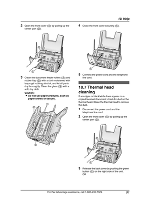 Page 9310. Help
91
For Fax Advantage assistance, call 1-800-435-7329.
2Open the front cover (1) by pulling up the 
center part (2).
3Clean the document feeder rollers (1) and 
rubber flap (2) with a cloth moistened with 
isopropyl rubbing alcohol, and let all parts 
dry thoroughly. Clean the glass (3) with a 
soft, dry cloth.
Caution:
LDo not use paper products, such as 
paper towels or tissues.
4Close the front cover securely (1).
5Connect the power cord and the telephone 
line cord.
10.7 Thermal head...
