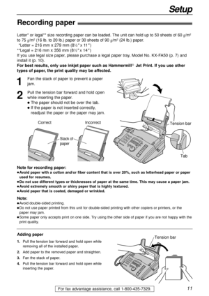 Page 1111
Setup
For fax advantage assistance, call 1-800-435-7329.
Note for recording paper:
lAvoid paper with a cotton and/or fiber content that is over 20%, such as letterhead paper or paper
used for resumes.
lDo not use different types or thicknesses of paper at the same time. This may cause a paper jam.
lAvoid extremely smooth or shiny paper that is highly textured. 
lAvoid paper that is coated, damaged or wrinkled.
Note:
lAvoid double-sided printing.
lDo not use paper printed from this unit for...