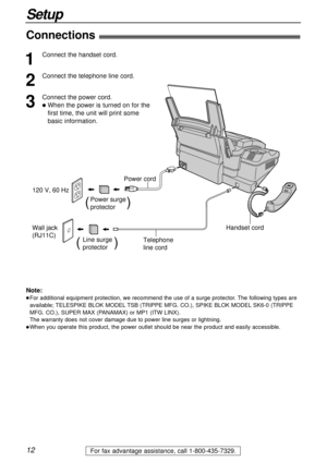 Page 12Wall jack 
(RJ11C)120 V, 60 Hz
Telephone 
line cord Power cord
Power surge
protector(          )
Line surge
protector(         )
Handset cord
12
Setup
For fax advantage assistance, call 1-800-435-7329.
Connections!
1
Connect the handset cord.
2
Connect the telephone line cord.
3
Connect the power cord.
lWhen the power is turned on for the
first time, the unit will print some 
basic information.
Note:
lFor additional equipment protection, we recommend the use of a surge protector. The following types are...