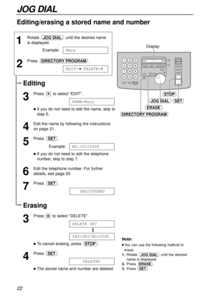 Page 22ERASE
SET
STOP
DIRECTORY PROGRAM
Display
JOG DIAL
22
JOG DIAL
1
Rotate  until the desired name
is displayed.
Example:
2
Press .
EDIT=  DELETE=#DIRECTORY PROGRAM
Mary
JOG DIAL
Erasing
3
Press  to select “DELETE”.
lTo cancel erasing, press  .
4
Press .
lThe stored name and number are deleted.DELETED
SET
STOP
YES:SET/NO:STOP
DELETE OK?
Note:
lYou can use the following method to
erase.
1.Rotate  until the desired
name is displayed.
2.Press .
3.Press           .
ERASE
JOG DIAL
SET
Editing/erasing a stored...