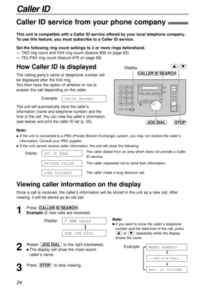 Page 24Display
JOG DIAL
CALLER ID SEARCH
STOP
/
24
Caller ID
Caller ID service from your phone company!
This unit is compatible with a Caller ID service offered by your local telephone company.
To use this feature, you must subscribe to a Caller ID service.
How Caller ID is displayed
Set the following ring count settings to 2 or more rings beforehand.
— TAD ring count and FAX ring count (feature #06 on page 63)
— TEL/FAX ring count (feature #78 on page 68)
Note:
lIf the unit is connected to a PBX (Private...