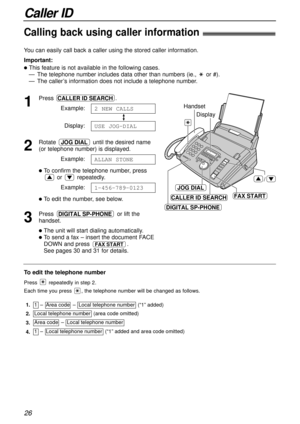 Page 262.Local telephone number  (area code omitted)
1.1  –  Area code  –  Local telephone number  (“1” added)
Area code  –  Local telephone number
1  –  Local telephone number  (“1” added and area code omitted)
4. 3.
JOG DIAL
Display
Handset
/
DIGITAL SP-PHONE
CALLER ID SEARCHFAX START
26
Caller ID
Calling back using caller information!
You can easily call back a caller using the stored caller information.
Important:
lThis feature is not available in the following cases.
— The telephone number includes data...