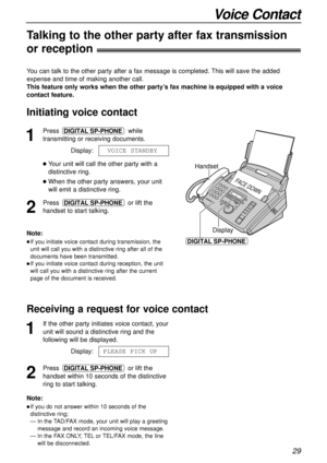 Page 29Handset
FACE DOWN
Display
DIGITAL SP-PHONE
29
Voice Contact
1
Press while
transmitting or receiving documents.
Display:
lYour unit will call the other party with a
distinctive ring.
lWhen the other party answers, your unit
will emit a distinctive ring.
2
Press or lift the
handset to start talking.DIGITAL SP-PHONE
VOICE STANDBY
DIGITAL SP-PHONE
Note:
lIf you initiate voice contact during transmission, the
unit will call you with a distinctive ring after all of the
documents have been transmitted.
lIf you...