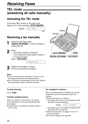 Page 4242
Receiving Faxes
1
When the unit rings, press
or lift the handset to
answer the call.
2
When:
— document reception is required,
— a fax calling tone (slow beep) is heard, or
— no sound is heard,
press .
3
Replace the handset, if using it.
lThe unit will start fax reception.CONNECTING.....
FAX START
DIGITAL SP-PHONE
Handset
STOPAUTO ANSWER
FAX STARTDIGITAL SP-PHONEDIGITAL SP-PHONE
Display
To stop receiving
Press .
Friendly reception feature
When you answer a call and hear a fax calling
tone (slow beep),...