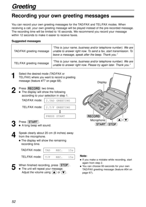 Page 52Microphone/
START
RECORD
STOP Display
/
“This is (your name, business and/or telephone number). We are
unable to answer right now. To send a fax, start transmission. To
leave a message, speak after the beep. Thank you.”
52
Greeting
Note:
lIf you make a mistake while recording, start
again from step 2.
lYou can choose 60-seconds for your own
TAD/FAX greeting message (feature #54 on
page 67).
“This is (your name, business and/or telephone number). We are
unable to answer right now. Please try again later....