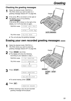 Page 5353
Greeting
Checking the greeting messages
1
Select the desired mode (TAD/FAX or 
TEL/FAX) where you want to listen to a
greeting message (feature #77 on page 68).
2
If the arrow (t) is not shown on the right of
the display, turn it on by pressing
.
If the arrow (t) is shown on the right of the
display, turn it off once then on again.
TAD/FAX mode:
TEL/FAX mode:
lThe unit will play the greeting message.
TEL/FAX MODE
AFTER 2 RINGS
PICKUP &RCV CALL
AUTO ANSWER
STOP
ERASE
Display
START
SET
1
Select the...