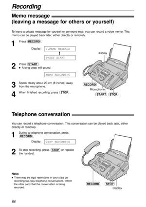 Page 56STOPRECORD
Display
Recording
56
Telephone conversation!
To leave a private message for yourself or someone else, you can record a voice memo. This
memo can be played back later, either directly or remotely.
1
Press .
Display:
2
Press .
lA long beep will sound.
3
Speak cleary about 20 cm (8 inches) away
from the microphone.
4
When finished recording, press  .STOP
MEMO RECORDING
START
PRESS START
1.MEMO MESSAGE
RECORD
STARTSTOP Microphone
RECORD
Display
You can record a telephone conversation. This...