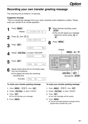 Page 6161
Option
Recording your own transfer greeting message!
The recording time is limited to 16 seconds.
Suggested message
“This is a transferred message from (your name, business and/or telephone number). Please
enter your remote ID for remote operation.”
1
Press .
Display:
2
Press , then  .
3
Press .
4
Rotate  to select “RECORD”.
5
Press .
6
Speak clearly about 20 cm (8 inches) away
from the microphone.
lThe display will show the remaining
recording time.
Example:
TRNS  REC.   15s
TRNS  REC.   16s
SET...