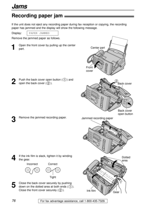 Page 7676
Jams
For fax advantage assistance, call 1-800-435-7329.
Recording paper jam!
1
Open the front cover by pulling up the center
part. If the unit does not eject any recording paper during fax reception or copying, the recording
paper has jammed and the display will show the following message.
Display:
Remove the jammed paper as follows.PAPER JAMMEDCenter part
Front
cover
2
Push the back cover open button ( ) and
open the back cover ( ).
2
1
Back cover
Back cover
open button
1
2
3
Remove the jammed...