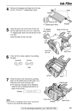 Page 101101
Ink Film
For fax advantage assistance, call 1-800-435-7329.
4
Remove the stoppers and tags from the new
ink film. Find the “T” shaped gear (blue).
Tags
New ink film
“T” shaped gear (blue)Stopper Stopper
5
Insert the blue core of the front ink film roll
into the right slot of the unit ( ). Insert the
“T” shaped gear (blue) into the left slot of the
unit ( ).
Insert the back ink film roll ( ).
3
2
1
1
32
Right 
slot
Blue core
“T” shaped 
gear (blue)
Left 
slotBack ink film roll
Front ink 
film roll
6...