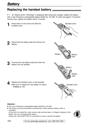 Page 102102
Battery
For fax advantage assistance, call 1-800-435-7329.
Replacing the handset battery
If “ ” flashes and/or “Recharge” is displayed after being fully charged, replace the battery
with a new Panasonic rechargeable battery Model No. KX-A36. To order see page 9. To prevent
memory loss, replace the battery within 3 minutes.
2
Disconnect the battery lead and remove the
battery.
Battery
Battery
lead
1
Press down on the arrow and slide the
handset cover.Handset cover
3
Connect the new battery lead and...