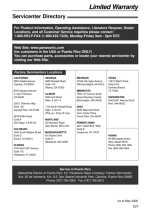 Page 107107
Limited WarrantyLimited Warranty
Servicenter Directory!
Service in Puerto Rico
Matsushita Electric of Puerto Rico, Inc. Panasonic Sales Company/ Factory Servicenter:
Ave. 65 de Infantería, Km. 9.5, San Gabriel Industrial Park, Carolina, Puerto Rico 00985
Phone (787) 750-4300   Fax (787) 768-2910
As of May 2000
For Product Information, Operating Assistance, Literature Request, Dealer
Locations, and all Customer Service inquiries please contact:
1-800-HELP-FAX (1-800-435-7329), Monday-Friday 9am - 8pm...