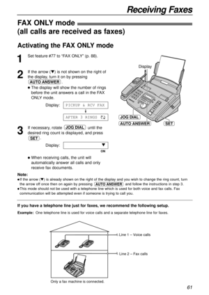 Page 6161
Receiving Faxes
AUTO ANSWER
JOG DIAL
SET
Display
If you have a telephone line just for faxes, we recommend the following setup.
Example:One telephone line is used for voice calls and a separate telephone line for faxes. 
FAX ONLY mode!
(all calls are received as faxes)
1
Set feature #77 to “FAX ONLY” (p. 88).
2
If the arrow () is not shown on the right of
the display, turn it on by pressing
.
The display will show the number of rings
before the unit answers a call in the FAX
ONLY mode.
Display:
3
If...