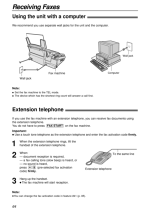 Page 64Wall jack
Computer
Wall jack
Fax machine
64
Receiving Faxes
Extension telephone!
To the same line
Extension telephone
Note:
You can change the fax activation code in feature #41 (p. 85).
If you use the fax machine with an extension telephone, you can receive fax documents using
the extension telephone.
You do not have to press  on the fax machine.
Important:
Use a touch tone telephone as the extension telephone and enter the fax activation code firmly.
FAX START
1
When the extension telephone rings,...