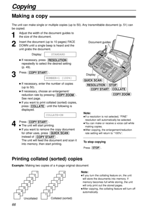 Page 66Collated (sorted)
Uncollated
4
3
2
1
4
3
2
1
1
1
2
2
3
3
4
4
FACE DOWN
Document guides
RESOLUTIONSTOP
COPY ZOOM
COPY STARTCOLLATE
QUICK SCAN
Display
66
Copying
Making a copy!
1
Adjust the width of the document guides to
the size of the document.
2
Insert the document (up to 10 pages) FACE
DOWN until a single beep is heard and the
unit grabs the document.
Display:
lIf necessary, press 
repeatedly to select the desired setting 
(p. 49).
3
Press .
lIf necessary, enter the number of copies
(up to 50).
lIf...